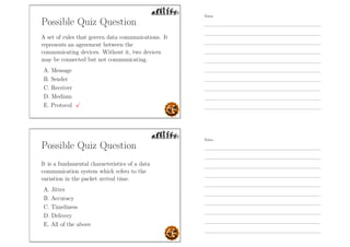 Possible Quiz Question
A set of rules that govern data communications. It
represents an agreement between the
communicating devices. Without it, two devices
may be connected but not communicating.
A. Message
B. Sender
C. Receiver
D. Medium
E. Protocol
Possible Quiz Question
It is a fundamental characteristics of a data
communication system which refers to the
variation in the packet arrival time.
A. Jitter
B. Accuracy
C. Timeliness
D. Delivery
E. All of the above
Notes
Notes
 