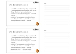 OSI Reference Model
- layered framework developed by International
Organization for Standardization (ISO) for the
design of network systems that allows
communication between all types of computer
systems.
- consists of seven separate but related layers,
each of which deﬁnes a part of the process of
moving information across a network.
OSI Reference Model
- layered framework developed by International
Organization for Standardization (ISO) for the
design of network systems that allows
communication between all types of computer
systems.
- consists of seven separate but related layers,
each of which deﬁnes a part of the process of
moving information across a network.
- not a protocol; it is a reference model.
Notes
Notes
 