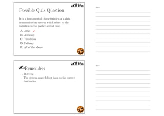 Possible Quiz Question
It is a fundamental characteristics of a data
communication system which refers to the
variation in the packet arrival time.
A. Jitter
B. Accuracy
C. Timeliness
D. Delivery
E. All of the above
Remember
- Delivery.
The system must deliver data to the correct
destination.
Notes
Notes
 