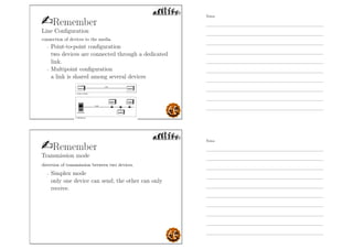Remember
Line Conﬁguration
connection of devices to the media.
- Point-to-point conﬁguration
two devices are connected through a dedicated
link.
- Multipoint conﬁguration
a link is shared among several devices
Remember
Transmission mode
direction of transmission between two devices.
- Simplex mode
only one device can send; the other can only
receive.
Notes
Notes
 