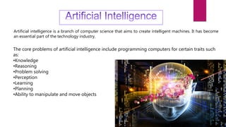Artificial intelligence is a branch of computer science that aims to create intelligent machines. It has become
an essential part of the technology industry.
The core problems of artificial intelligence include programming computers for certain traits such
as:
•Knowledge
•Reasoning
•Problem solving
•Perception
•Learning
•Planning
•Ability to manipulate and move objects
 