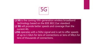 5G
 5G is the coming fifth-generation wireless broadband
technology based on the IEEE 802.11ac standard
 5G will provide better speeds and coverage than the
current 4G.
5G operates with a 5Ghz signal and is set to offer speeds
of up to 1 Gb/s for tens of connections or tens of Mb/s for
tens of thousands of connections.
 