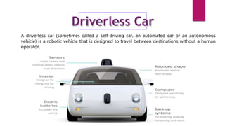 A driverless car (sometimes called a self-driving car, an automated car or an autonomous
vehicle) is a robotic vehicle that is designed to travel between destinations without a human
operator.
 