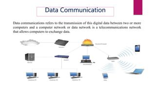 Data Communication
Data communications refers to the transmission of this digital data between two or more
computers and a computer network or data network is a telecommunications network
that allows computers to exchange data.
 
