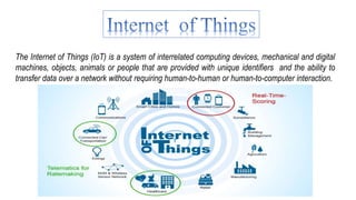 The Internet of Things (IoT) is a system of interrelated computing devices, mechanical and digital
machines, objects, animals or people that are provided with unique identifiers and the ability to
transfer data over a network without requiring human-to-human or human-to-computer interaction.
 