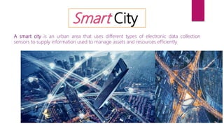 Smart City
A smart city is an urban area that uses different types of electronic data collection
sensors to supply information used to manage assets and resources efficiently.
 