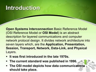 Introduction
Open Systems Interconnection Basic Reference Model
(OSI Reference Model or OSI Model) is an abstract
description for layered communications and computer
network protocol design. It divides network architecture into
seven layers which, are the Application, Presentation,
Session, Transport, Network, Data-Link, and Physical
Layers.
 It was first introduced in the late 1970s.
 The current standard was published in 1996.
 The OSI model depicts how data communications
should take place.
 
