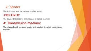 2: Sender
The device that send the message is called sender.
3:RECEIVER:
The device that receive the message is called receiver.
4: Transmission medium:
The physical path between sender and receiver is called transmission
medium.
 