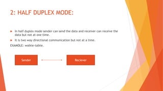 2: HALF DUPLEX MODE:
 In half duplex mode sender can send the data and receiver can receive the
data but not at one time.
 It is two way directional communication but not at a time.
EXAMOLE: walkie-talkie.
Sender Reciever
 