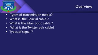 Overview
• Types of transmission media?
• What is the Coaxial cable ?
• What is the Fiber optic cable ?
• What is the Twister pair cable?
• Types of signal ?
 