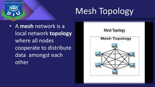 Mesh Topology
• A mesh network is a
local network topology
where all nodes
cooperate to distribute
data amongst each
other
 