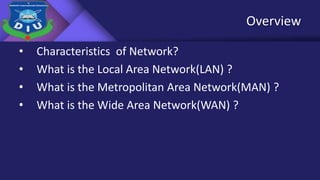 Overview
• Characteristics of Network?
• What is the Local Area Network(LAN) ?
• What is the Metropolitan Area Network(MAN) ?
• What is the Wide Area Network(WAN) ?
 