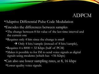 ADPCM
•Adaptive Differential Pulse Code Modulation
•Encodes the differences between samples
•The change between 8-bit value of the last time interval and
the current one
•Requires only 4 bits since the change is small
 Only 4 bits/sample (instead of 8 bits/sample),
•Requires 4 x 8000 = 32 Kbps (half of PCM)
•Makes it possible to for IM to send voice signals as digital
signals using modems (which has <56 Kbps)
•Can also use lower sampling rates, at 8, 16 kbps
•Lower quality voice signals.
 