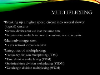 MULTIPLEXING
•Breaking up a higher speed circuit into several slower
(logical) circuits
•Several devices can use it at the same time
•Requires two multiplexer: one to combine; one to separate
•Main advantage: cost
•Fewer network circuits needed
•Categories of multiplexing:
•Frequency division multiplexing (FDM)
•Time division multiplexing (TDM)
•Statistical time division multiplexing (STDM)
•Wavelength division multiplexing (WDM)
 