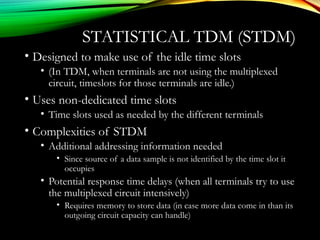 STATISTICAL TDM (STDM)
• Designed to make use of the idle time slots
• (In TDM, when terminals are not using the multiplexed
circuit, timeslots for those terminals are idle.)
• Uses non-dedicated time slots
• Time slots used as needed by the different terminals
• Complexities of STDM
• Additional addressing information needed
• Since source of a data sample is not identified by the time slot it
occupies
• Potential response time delays (when all terminals try to use
the multiplexed circuit intensively)
• Requires memory to store data (in case more data come in than its
outgoing circuit capacity can handle)
 