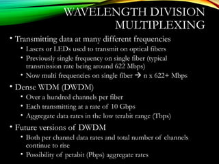 WAVELENGTH DIVISION
MULTIPLEXING
• Transmitting data at many different frequencies
• Lasers or LEDs used to transmit on optical fibers
• Previously single frequency on single fiber (typical
transmission rate being around 622 Mbps)
• Now multi frequencies on single fiber  n x 622+ Mbps
• Dense WDM (DWDM)
• Over a hundred channels per fiber
• Each transmitting at a rate of 10 Gbps
• Aggregate data rates in the low terabit range (Tbps)
• Future versions of DWDM
• Both per channel data rates and total number of channels
continue to rise
• Possibility of petabit (Pbps) aggregate rates
 
