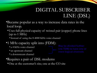 DIGITAL SUBSCRIBER
LINE (DSL)
•Became popular as a way to increase data rates in the
local loop.
•Uses full physical capacity of twisted pair (copper) phone lines
(up to 1 MHz)
• Instead of using the 0-4000 KHz voice channel
•1 MHz capacity split into (FDM):
• a 4 KHz voice channel
• an upstream channel
• a downstream channel
•Requires a pair of DSL modems
•One at the customer’s site; one at the CO site
May be divided further
(via TDM) to have one or
more logical channels
 