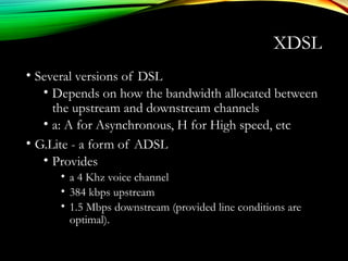 XDSL
• Several versions of DSL
• Depends on how the bandwidth allocated between
the upstream and downstream channels
• a: A for Asynchronous, H for High speed, etc
• G.Lite - a form of ADSL
• Provides
• a 4 Khz voice channel
• 384 kbps upstream
• 1.5 Mbps downstream (provided line conditions are
optimal).
 