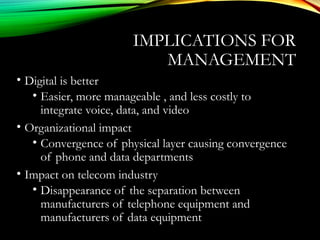 IMPLICATIONS FOR
MANAGEMENT
• Digital is better
• Easier, more manageable , and less costly to
integrate voice, data, and video
• Organizational impact
• Convergence of physical layer causing convergence
of phone and data departments
• Impact on telecom industry
• Disappearance of the separation between
manufacturers of telephone equipment and
manufacturers of data equipment
 