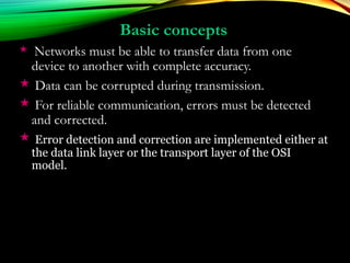 Basic conceptsBasic concepts
 Networks must be able to transfer data from one
device to another with complete accuracy.
 Data can be corrupted during transmission.
 For reliable communication, errors must be detected
and corrected.
 Error detection and correction are implemented either at
the data link layer or the transport layer of the OSI
model.
 