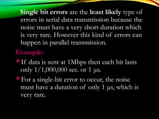 Single bit errors are the least likely type of
errors in serial data transmission because the
noise must have a very short duration which
is very rare. However this kind of errors can
happen in parallel transmission.
Example:Example:
If data is sent at 1Mbps then each bit lasts
only 1/1,000,000 sec. or 1 μs.
For a single-bit error to occur, the noise
must have a duration of only 1 μs, which is
very rare.
 