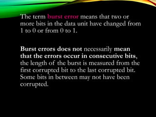 The term burst errorburst error means that two or
more bits in the data unit have changed from
1 to 0 or from 0 to 1.
Burst errors does not necessarily mean
that the errors occur in consecutive bits,
the length of the burst is measured from the
first corrupted bit to the last corrupted bit.
Some bits in between may not have been
corrupted.
 