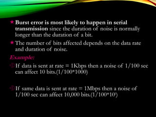 Burst error is most likely to happen in serial
transmission since the duration of noise is normally
longer than the duration of a bit.
The number of bits affected depends on the data rate
and duration of noise.
Example:Example:
If data is sent at rate = 1Kbps then a noise of 1/100 sec
can affect 10 bits.(1/100*1000)
If same data is sent at rate = 1Mbps then a noise of
1/100 sec can affect 10,000 bits.(1/100*106
)
 