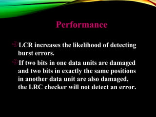 PerformancePerformance
LCR increases the likelihood of detecting
burst errors.
If two bits in one data units are damaged
and two bits in exactly the same positions
in another data unit are also damaged,
the LRC checker will not detect an error.
 