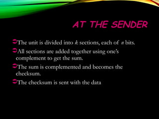 AT THE SENDERAT THE SENDER
The unit is divided into k sections, each of n bits.
All sections are added together using one’s
complement to get the sum.
The sum is complemented and becomes the
checksum.
The checksum is sent with the data
 