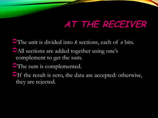 AT THE RECEIVERAT THE RECEIVER
The unit is divided into k sections, each of n bits.
All sections are added together using one’s
complement to get the sum.
The sum is complemented.
If the result is zero, the data are accepted: otherwise,
they are rejected.
 