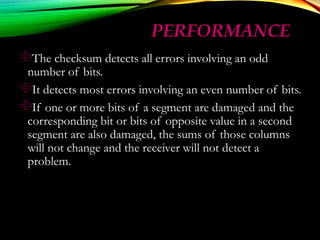 PERFORMANCEPERFORMANCE
The checksum detects all errors involving an odd
number of bits.
It detects most errors involving an even number of bits.
If one or more bits of a segment are damaged and the
corresponding bit or bits of opposite value in a second
segment are also damaged, the sums of those columns
will not change and the receiver will not detect a
problem.
 