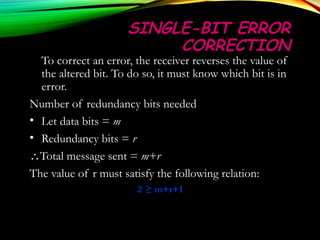 SINGLE-BIT ERRORSINGLE-BIT ERROR
CORRECTIONCORRECTION
To correct an error, the receiver reverses the value of
the altered bit. To do so, it must know which bit is in
error.
Number of redundancy bits needed
• Let data bits = m
• Redundancy bits = r
∴Total message sent = m+r
The value of r must satisfy the following relation:
22rr
≥ m+r+1≥ m+r+1
 