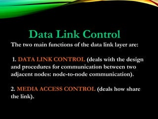 Data Link Control
The two main functions of the data link layer are:
1. DATA LINK CONTROL (deals with the design
and procedures for communication between two
adjacent nodes: node-to-node communication).
2. MEDIA ACCESS CONTROL (deals how share
the link).
 