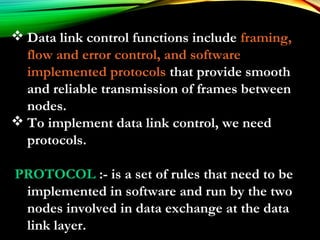  Data link control functions include framing,
flow and error control, and software
implemented protocols that provide smooth
and reliable transmission of frames between
nodes.
 To implement data link control, we need
protocols.
PROTOCOL :- is a set of rules that need to be
implemented in software and run by the two
nodes involved in data exchange at the data
link layer.
 