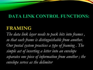 FRAMING
The data link layer needs to pack bits into frames ,
so that each frame is distinguishable from another.
Our postal system practices a type of framing . The
simple act of inserting a letter into an envelope
separates one piece of information from another ; the
envelope serves as the delimiter
DATA LINK CONTROL FUNCTIONS:
 