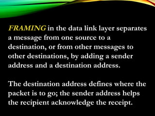 FRAMING in the data link layer separates
a message from one source to a
destination, or from other messages to
other destinations, by adding a sender
address and a destination address.
The destination address defines where the
packet is to go; the sender address helps
the recipient acknowledge the receipt.
 