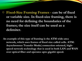 o Fixed-Size Framing Frames - can be of fixed
or variable size. In fixed-size framing, there is
no need for defining the boundaries of the
frames; the size itself can be used as a
delimiter.
An example of this type of framing is the ATM wide-area
network, which uses frames of fixed size called cells. ATM:
Asynchronous Transfer Mode( connection oriented, high-
speed network technology that is used in both LAN and WAN
over optical fiber and operates upto gigabit speed.
 