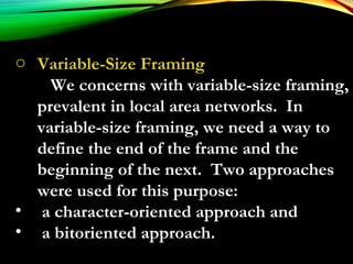 o Variable-Size Framing
We concerns with variable-size framing,
prevalent in local area networks. In
variable-size framing, we need a way to
define the end of the frame and the
beginning of the next. Two approaches
were used for this purpose:
• a character-oriented approach and
• a bitoriented approach.
 