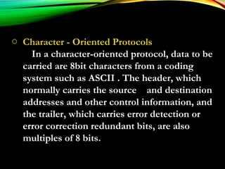 o Character - Oriented Protocols
In a character-oriented protocol, data to be
carried are 8bit characters from a coding
system such as ASCII . The header, which
normally carries the source and destination
addresses and other control information, and
the trailer, which carries error detection or
error correction redundant bits, are also
multiples of 8 bits.
 