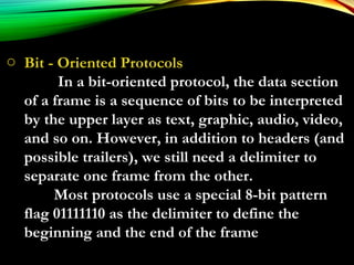 o Bit - Oriented Protocols
In a bit-oriented protocol, the data section
of a frame is a sequence of bits to be interpreted
by the upper layer as text, graphic, audio, video,
and so on. However, in addition to headers (and
possible trailers), we still need a delimiter to
separate one frame from the other.
Most protocols use a special 8-bit pattern
flag 01111110 as the delimiter to define the
beginning and the end of the frame
 