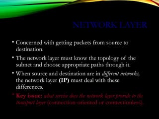 NETWORK LAYER
• Concerned with getting packets from source to
destination.
• The network layer must know the topology of the
subnet and choose appropriate paths through it.
• When source and destination are in different networks,
the network layer (IP) must deal with these
differences.
* Key issue: what service does the network layer provide to the
transport layer (connection-oriented or connectionless).
 