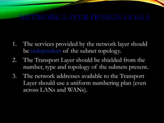 NETWORK LAYER DESIGN GOALS
1. The services provided by the network layer should
be independent of the subnet topology.
2. The Transport Layer should be shielded from the
number, type and topology of the subnets present.
3. The network addresses available to the Transport
Layer should use a uniform numbering plan (even
across LANs and WANs).
 
