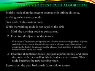 DIJKSTRA’S SHORTEST PATH ALGORITHM
Initially mark all nodes (except source) with infinite distance.
working node = source node
Sink node = destination node
While the working node is not equal to the sink
1. Mark the working node as permanent.
2. Examine all adjacent nodes in turn
If the sum of label on working node plus distance from working node to adjacent
node is less than current labeled distance on the adjacent node, this implies a
shorter path. Relabel the distance on the adjacent node and label it with the node
from which the probe was made.
3. Examine all tentative nodes (not just adjacent nodes) and mark
the node with the smallest labeled value as permanent. This
node becomes the new working node.
Reconstruct the path backwards from sink to source.
 