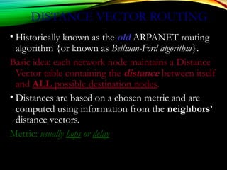 DISTANCE VECTOR ROUTING
• Historically known as the old ARPANET routing
algorithm {or known as Bellman-Ford algorithm}.
Basic idea: each network node maintains a Distance
Vector table containing the distance between itself
and ALL possible destination nodes.
• Distances are based on a chosen metric and are
computed using information from the neighbors’
distance vectors.
Metric: usually hops or delay
 