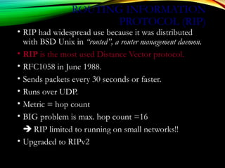 ROUTING INFORMATION
PROTOCOL (RIP)
• RIP had widespread use because it was distributed
with BSD Unix in “routed”, a router management daemon.
• RIP is the most used Distance Vector protocol.
• RFC1058 in June 1988.
• Sends packets every 30 seconds or faster.
• Runs over UDP.
• Metric = hop count
• BIG problem is max. hop count =16
 RIP limited to running on small networks!!
• Upgraded to RIPv2
 