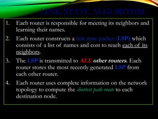 LINK STATE ALGORITHM
1. Each router is responsible for meeting its neighbors and
learning their names.
2. Each router constructs a link state packet (LSP) which
consists of a list of names and cost to reach each of its
neighbors.
3. The LSP is transmitted to ALL other routers. Each
router stores the most recently generated LSP from
each other router.
4. Each router uses complete information on the network
topology to compute the shortest path route to each
destination node.
 