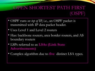 OPEN SHORTEST PATH FIRST
(OSPF)
• OSPF runs on top of IP, i.e., an OSPF packet is
transmitted with IP data packet header.
• Uses Level 1 and Level 2 routers
• Has: backbone routers, area border routers, and AS
boundary routers
• LSPs referred to as LSAs (Link State
Advertisements)
• Complex algorithm due to five distinct LSA types.
 