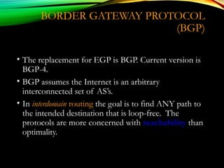 BORDER GATEWAY PROTOCOL
(BGP)
• The replacement for EGP is BGP. Current version is
BGP-4.
• BGP assumes the Internet is an arbitrary
interconnected set of AS’s.
• In interdomain routing the goal is to find ANY path to
the intended destination that is loop-free. The
protocols are more concerned with reachability than
optimality.
 