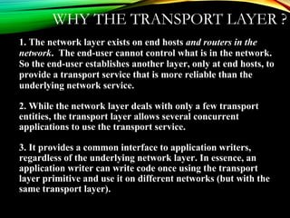 WHY THE TRANSPORT LAYER ?
1. The network layer exists on end hosts and routers in the
network. The end-user cannot control what is in the network.
So the end-user establishes another layer, only at end hosts, to
provide a transport service that is more reliable than the
underlying network service.
2. While the network layer deals with only a few transport
entities, the transport layer allows several concurrent
applications to use the transport service.
3. It provides a common interface to application writers,
regardless of the underlying network layer. In essence, an
application writer can write code once using the transport
layer primitive and use it on different networks (but with the
same transport layer).
 