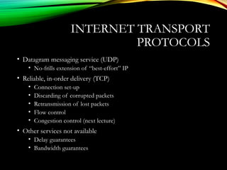 INTERNET TRANSPORT
PROTOCOLS
• Datagram messaging service (UDP)
• No-frills extension of “best-effort” IP
• Reliable, in-order delivery (TCP)
• Connection set-up
• Discarding of corrupted packets
• Retransmission of lost packets
• Flow control
• Congestion control (next lecture)
• Other services not available
• Delay guarantees
• Bandwidth guarantees
 